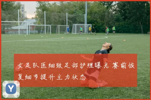 女足队医细致足部护理曝光 赛前恢复细节提升主力状态
