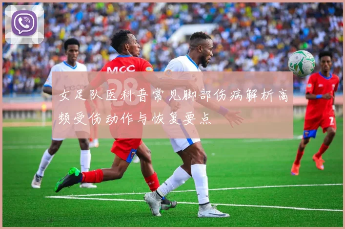 女足队医科普常见脚部伤病解析高频受伤动作与恢复要点