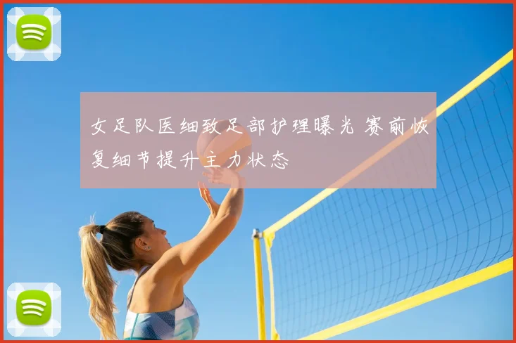 女足队医细致足部护理曝光 赛前恢复细节提升主力状态